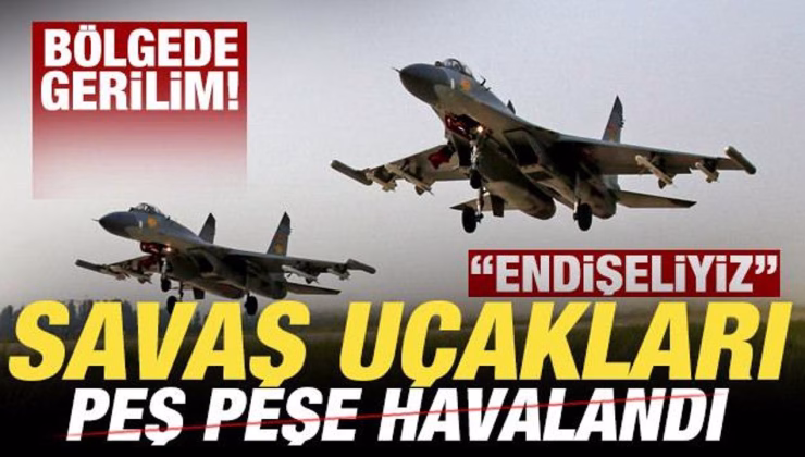 Bölgede gerilim! Savaş uçakları peş peşe havalandı! ‘Endişeliyiz’